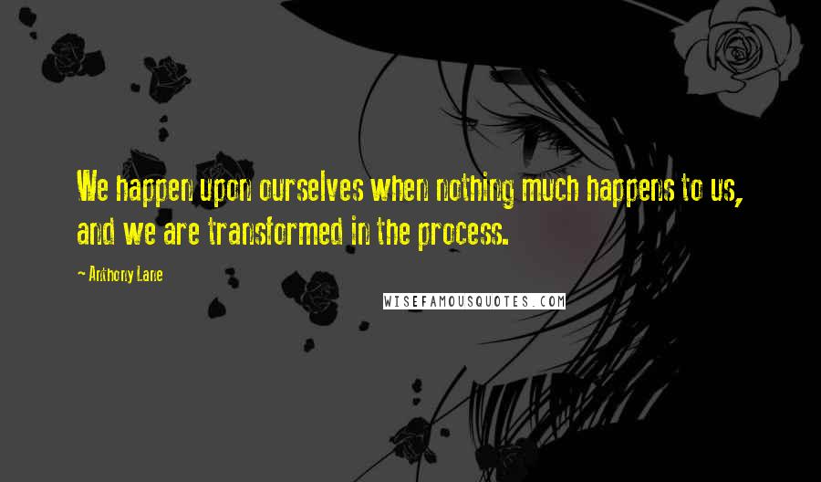 Anthony Lane Quotes: We happen upon ourselves when nothing much happens to us, and we are transformed in the process.
