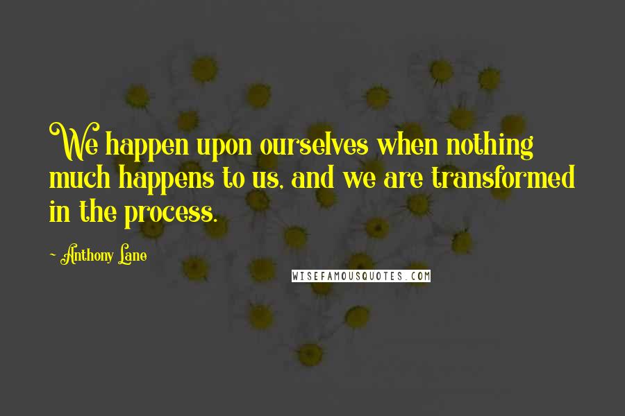 Anthony Lane Quotes: We happen upon ourselves when nothing much happens to us, and we are transformed in the process.