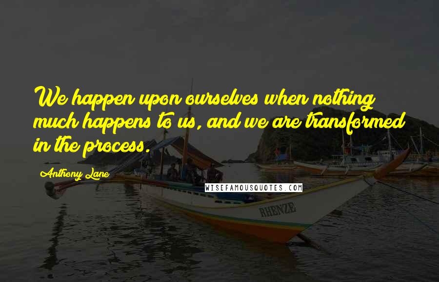 Anthony Lane Quotes: We happen upon ourselves when nothing much happens to us, and we are transformed in the process.