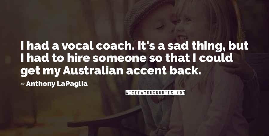 Anthony LaPaglia Quotes: I had a vocal coach. It's a sad thing, but I had to hire someone so that I could get my Australian accent back.