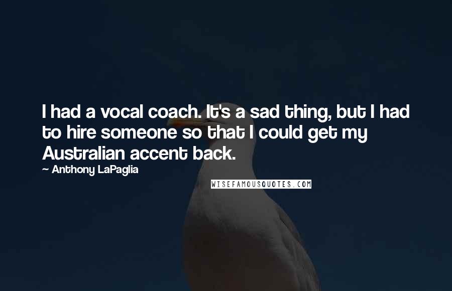 Anthony LaPaglia Quotes: I had a vocal coach. It's a sad thing, but I had to hire someone so that I could get my Australian accent back.