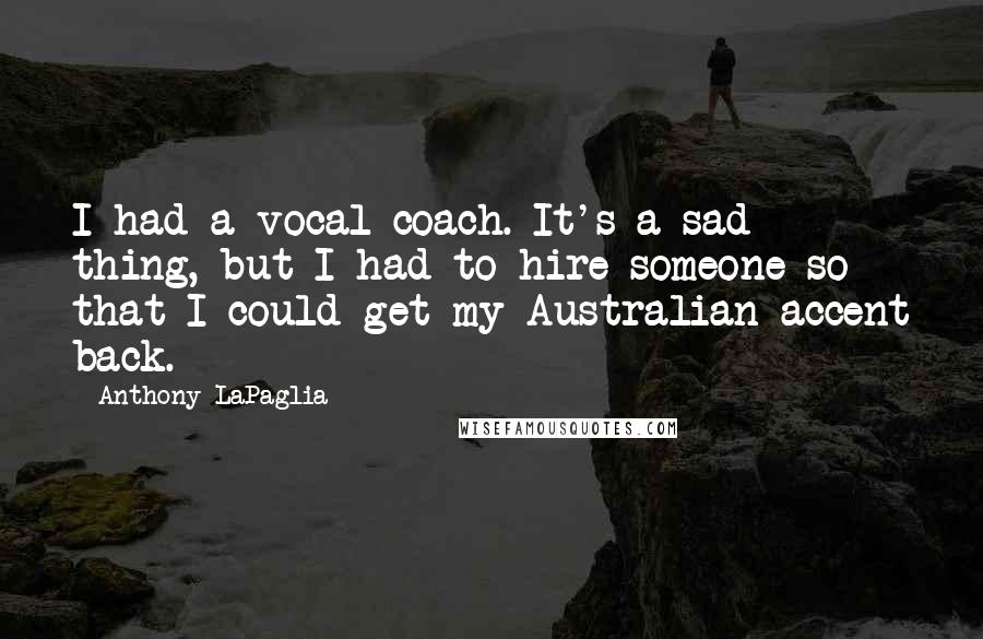 Anthony LaPaglia Quotes: I had a vocal coach. It's a sad thing, but I had to hire someone so that I could get my Australian accent back.