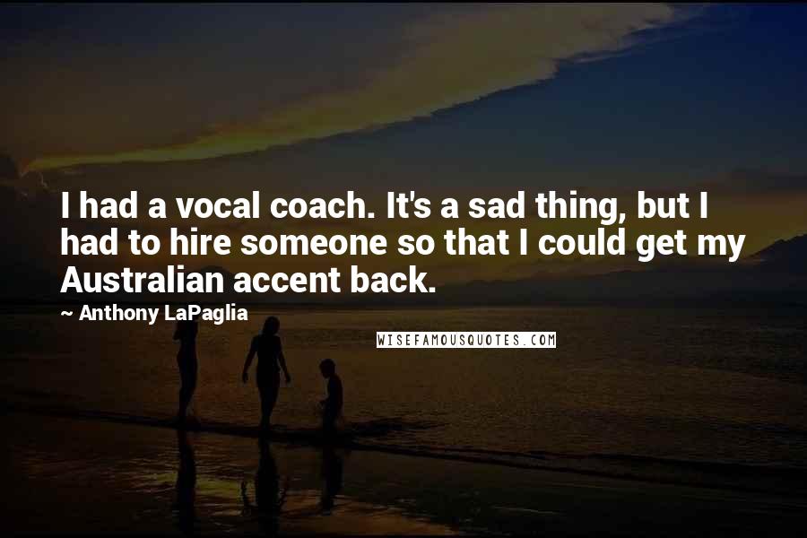 Anthony LaPaglia Quotes: I had a vocal coach. It's a sad thing, but I had to hire someone so that I could get my Australian accent back.