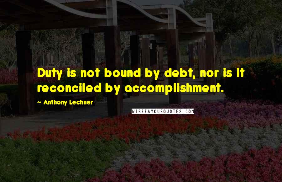 Anthony Lechner Quotes: Duty is not bound by debt, nor is it reconciled by accomplishment.