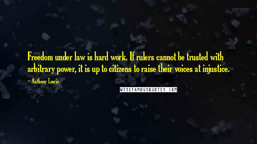 Anthony Lewis Quotes: Freedom under law is hard work. If rulers cannot be trusted with arbitrary power, it is up to citizens to raise their voices at injustice.