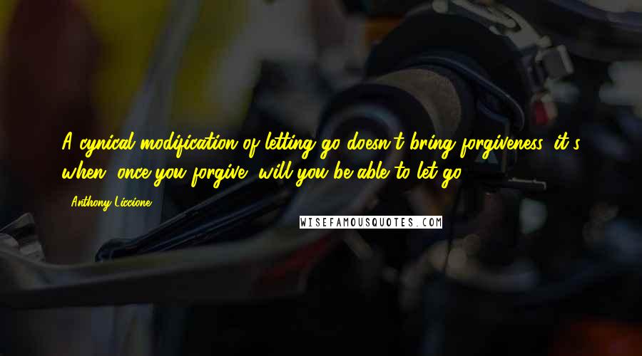 Anthony Liccione Quotes: A cynical modification of letting go doesn't bring forgiveness, it's when, once you forgive, will you be able to let go.