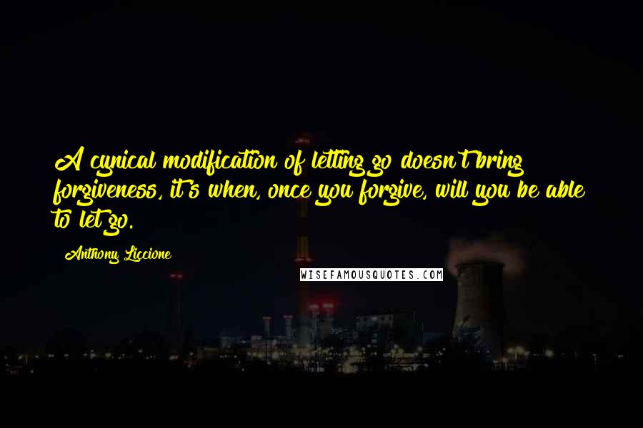 Anthony Liccione Quotes: A cynical modification of letting go doesn't bring forgiveness, it's when, once you forgive, will you be able to let go.