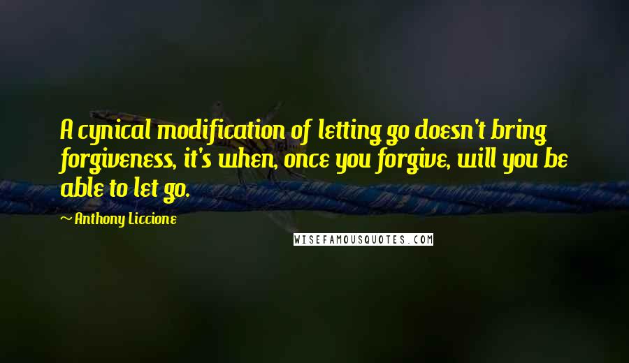 Anthony Liccione Quotes: A cynical modification of letting go doesn't bring forgiveness, it's when, once you forgive, will you be able to let go.