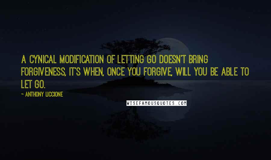 Anthony Liccione Quotes: A cynical modification of letting go doesn't bring forgiveness, it's when, once you forgive, will you be able to let go.