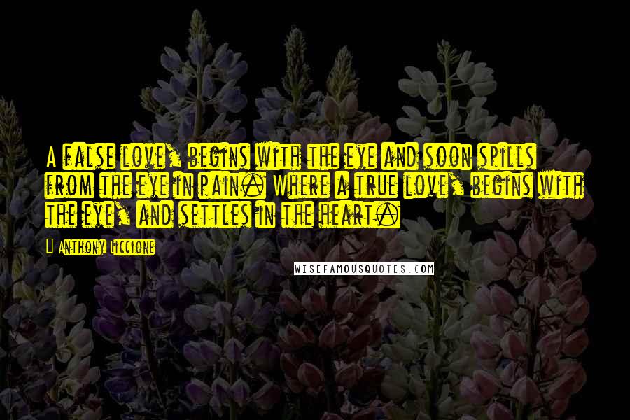 Anthony Liccione Quotes: A false love, begins with the eye and soon spills from the eye in pain. Where a true love, begins with the eye, and settles in the heart.