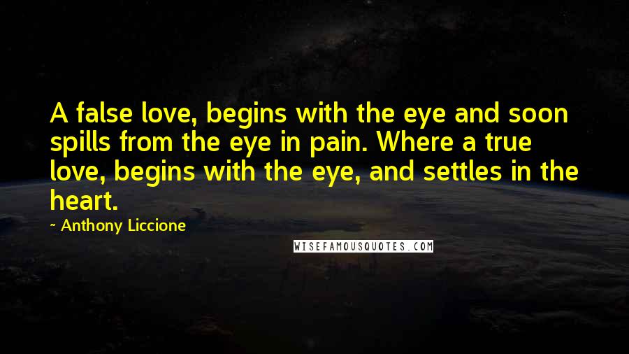 Anthony Liccione Quotes: A false love, begins with the eye and soon spills from the eye in pain. Where a true love, begins with the eye, and settles in the heart.