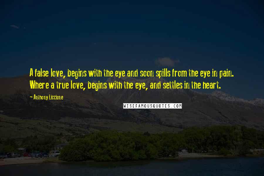 Anthony Liccione Quotes: A false love, begins with the eye and soon spills from the eye in pain. Where a true love, begins with the eye, and settles in the heart.