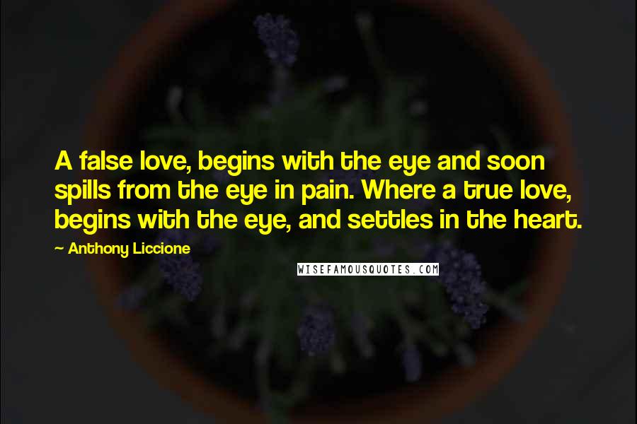 Anthony Liccione Quotes: A false love, begins with the eye and soon spills from the eye in pain. Where a true love, begins with the eye, and settles in the heart.