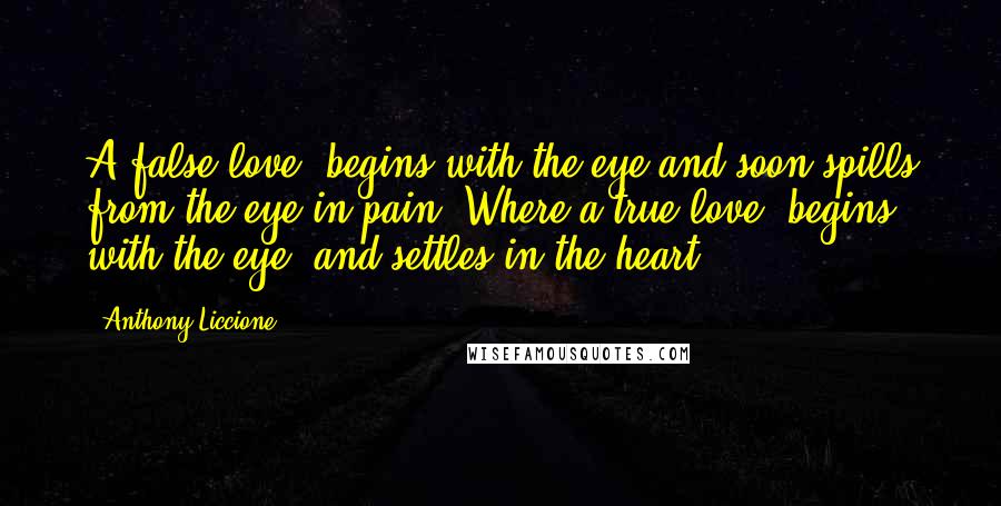 Anthony Liccione Quotes: A false love, begins with the eye and soon spills from the eye in pain. Where a true love, begins with the eye, and settles in the heart.