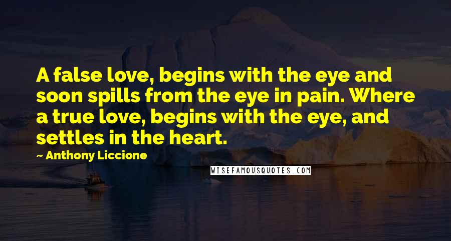 Anthony Liccione Quotes: A false love, begins with the eye and soon spills from the eye in pain. Where a true love, begins with the eye, and settles in the heart.