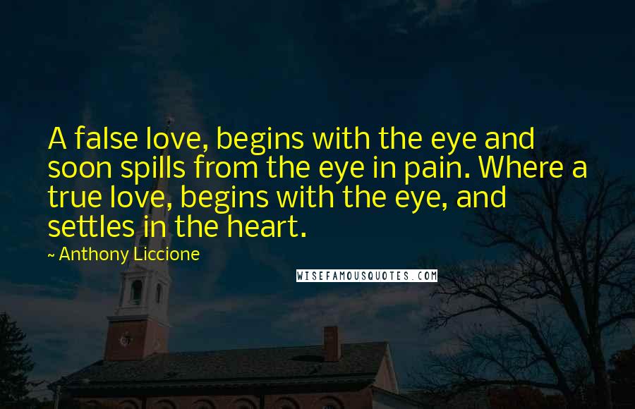 Anthony Liccione Quotes: A false love, begins with the eye and soon spills from the eye in pain. Where a true love, begins with the eye, and settles in the heart.