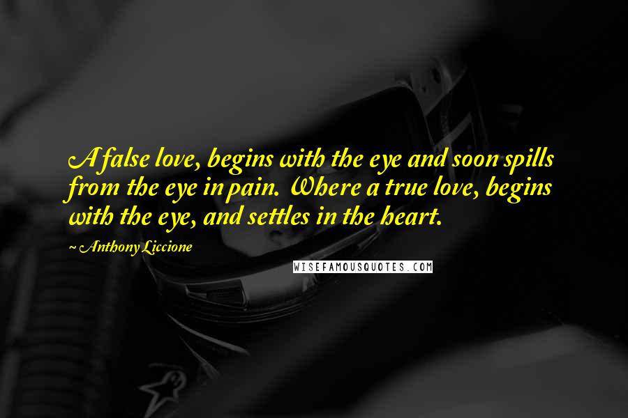 Anthony Liccione Quotes: A false love, begins with the eye and soon spills from the eye in pain. Where a true love, begins with the eye, and settles in the heart.