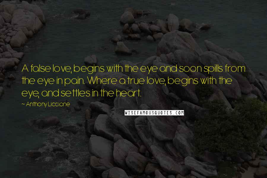 Anthony Liccione Quotes: A false love, begins with the eye and soon spills from the eye in pain. Where a true love, begins with the eye, and settles in the heart.