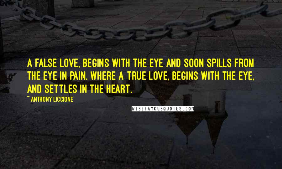 Anthony Liccione Quotes: A false love, begins with the eye and soon spills from the eye in pain. Where a true love, begins with the eye, and settles in the heart.