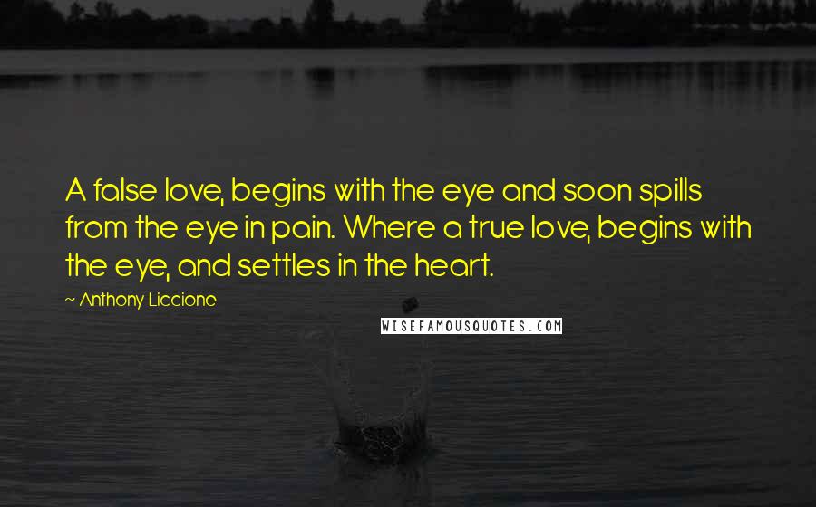 Anthony Liccione Quotes: A false love, begins with the eye and soon spills from the eye in pain. Where a true love, begins with the eye, and settles in the heart.