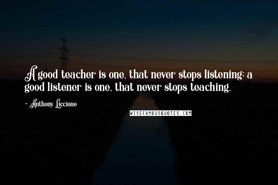 Anthony Liccione Quotes: A good teacher is one, that never stops listening; a good listener is one, that never stops teaching.