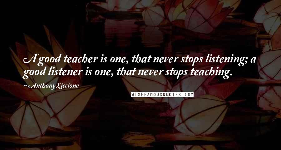 Anthony Liccione Quotes: A good teacher is one, that never stops listening; a good listener is one, that never stops teaching.