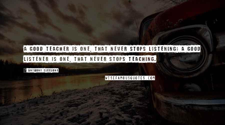 Anthony Liccione Quotes: A good teacher is one, that never stops listening; a good listener is one, that never stops teaching.