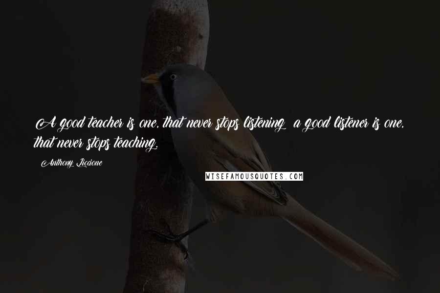 Anthony Liccione Quotes: A good teacher is one, that never stops listening; a good listener is one, that never stops teaching.