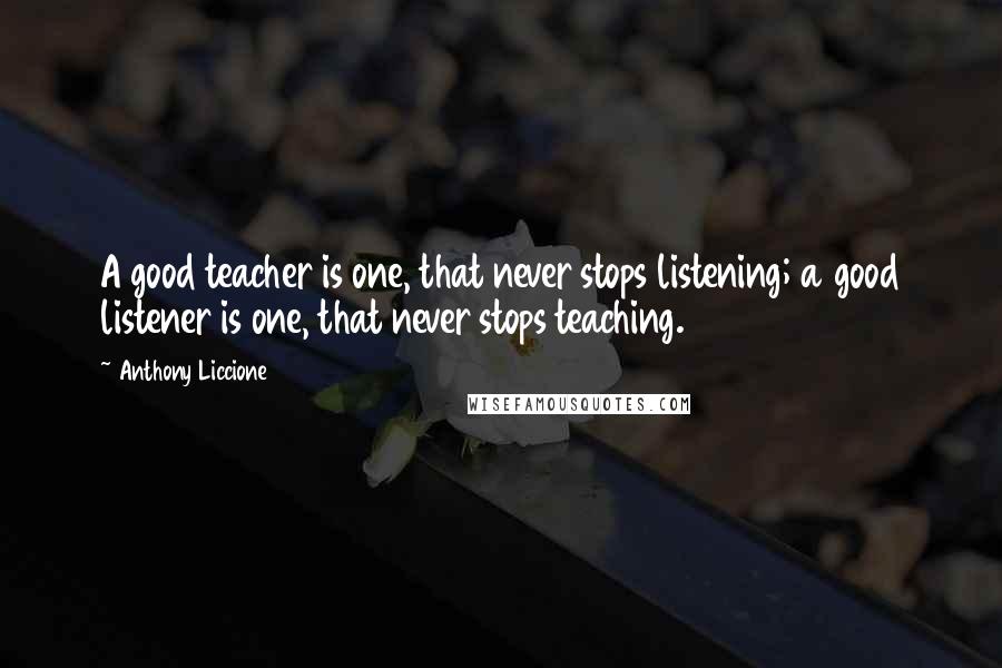 Anthony Liccione Quotes: A good teacher is one, that never stops listening; a good listener is one, that never stops teaching.