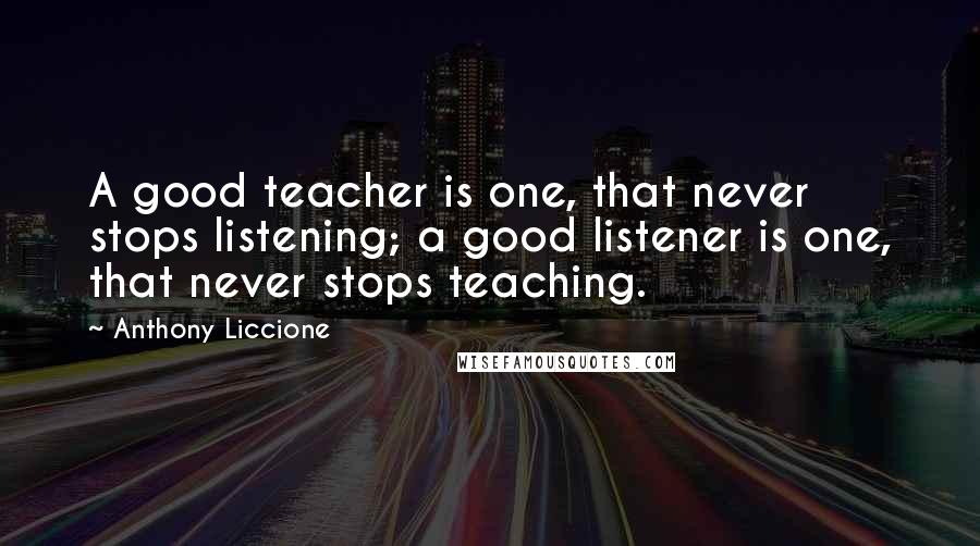 Anthony Liccione Quotes: A good teacher is one, that never stops listening; a good listener is one, that never stops teaching.