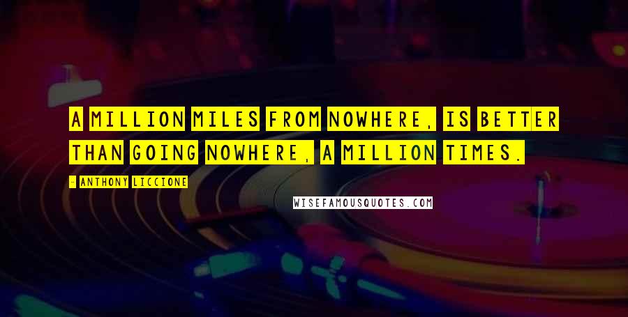 Anthony Liccione Quotes: A million miles from nowhere, is better than going nowhere, a million times.