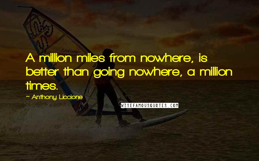 Anthony Liccione Quotes: A million miles from nowhere, is better than going nowhere, a million times.