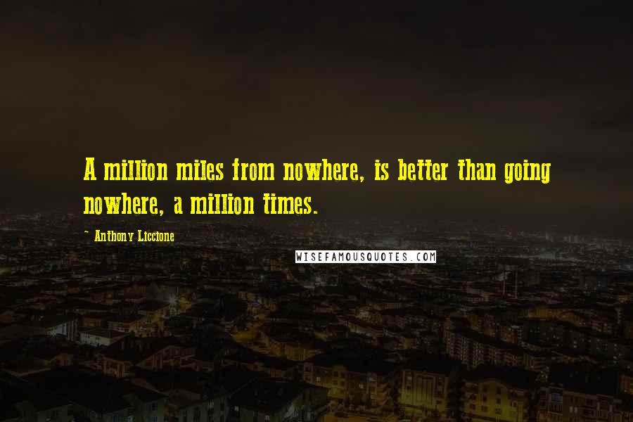 Anthony Liccione Quotes: A million miles from nowhere, is better than going nowhere, a million times.