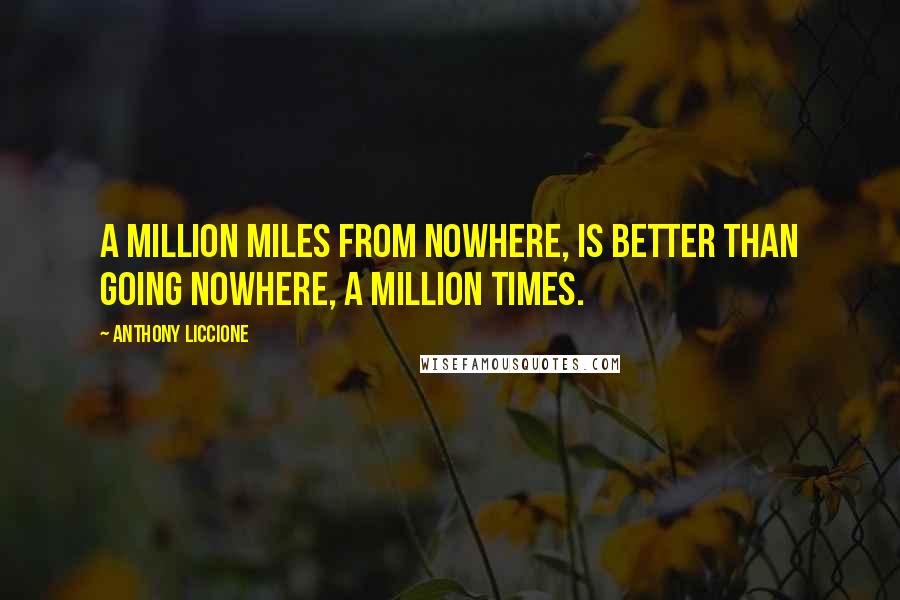 Anthony Liccione Quotes: A million miles from nowhere, is better than going nowhere, a million times.