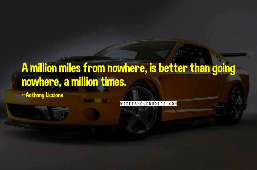 Anthony Liccione Quotes: A million miles from nowhere, is better than going nowhere, a million times.