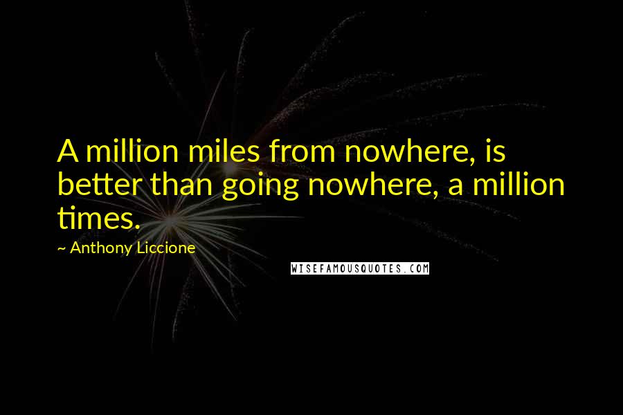Anthony Liccione Quotes: A million miles from nowhere, is better than going nowhere, a million times.