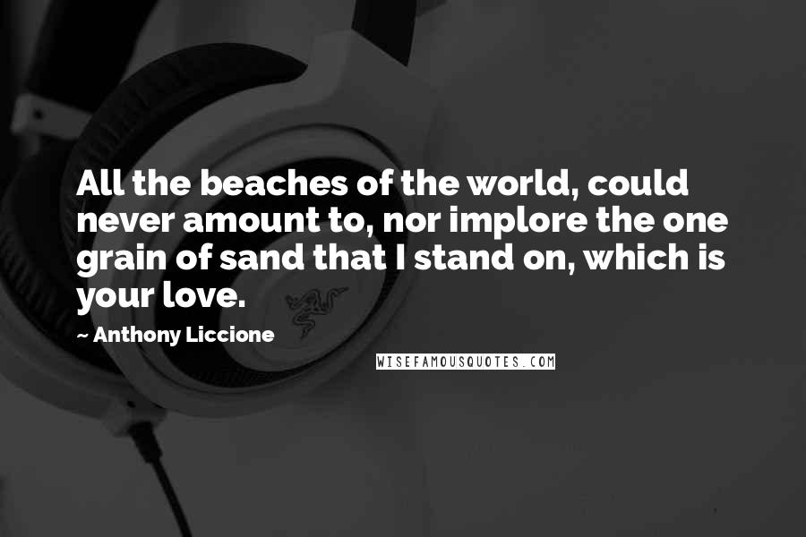 Anthony Liccione Quotes: All the beaches of the world, could never amount to, nor implore the one grain of sand that I stand on, which is your love.