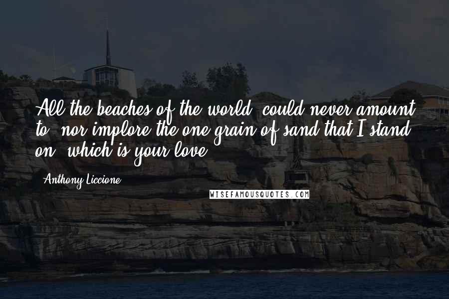 Anthony Liccione Quotes: All the beaches of the world, could never amount to, nor implore the one grain of sand that I stand on, which is your love.