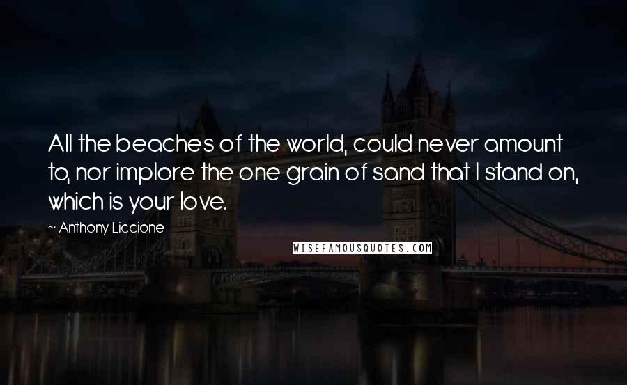 Anthony Liccione Quotes: All the beaches of the world, could never amount to, nor implore the one grain of sand that I stand on, which is your love.