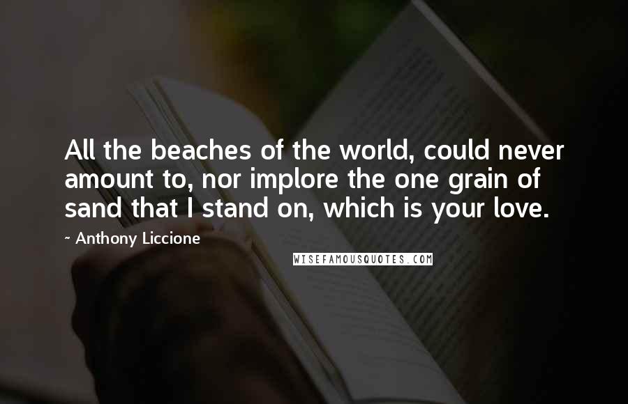 Anthony Liccione Quotes: All the beaches of the world, could never amount to, nor implore the one grain of sand that I stand on, which is your love.