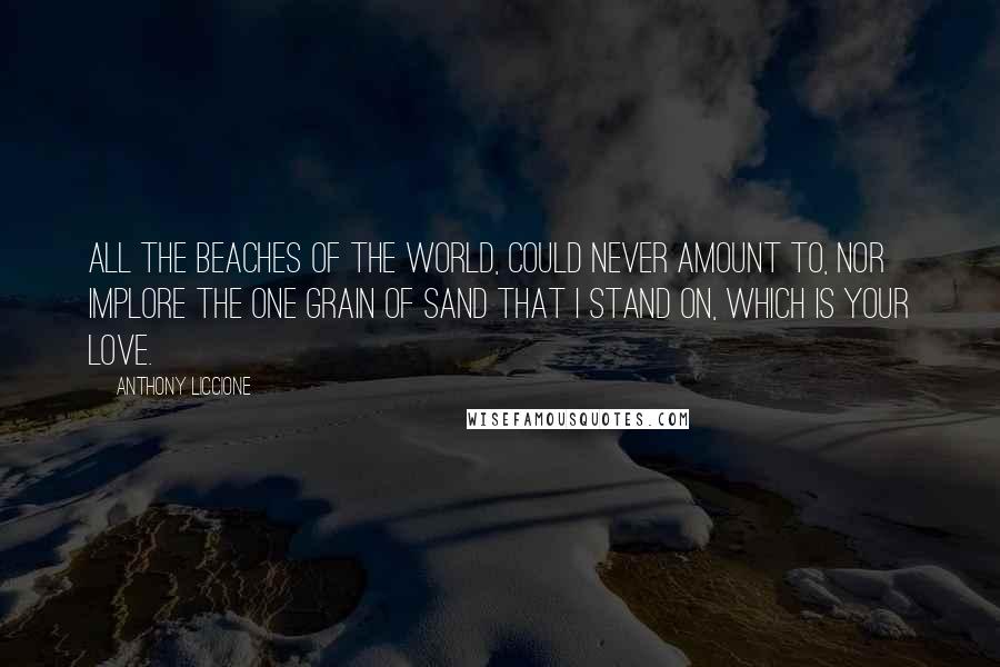 Anthony Liccione Quotes: All the beaches of the world, could never amount to, nor implore the one grain of sand that I stand on, which is your love.