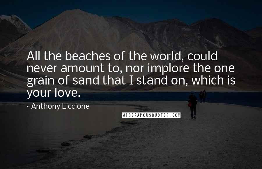 Anthony Liccione Quotes: All the beaches of the world, could never amount to, nor implore the one grain of sand that I stand on, which is your love.