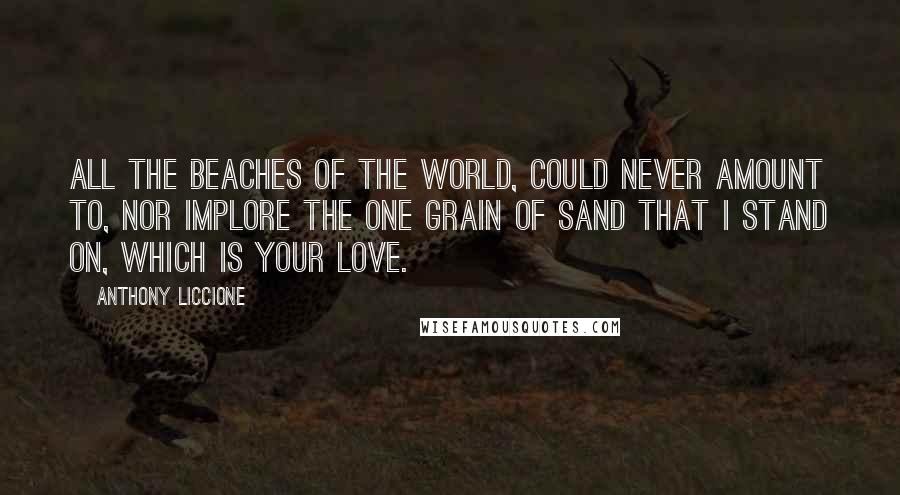 Anthony Liccione Quotes: All the beaches of the world, could never amount to, nor implore the one grain of sand that I stand on, which is your love.