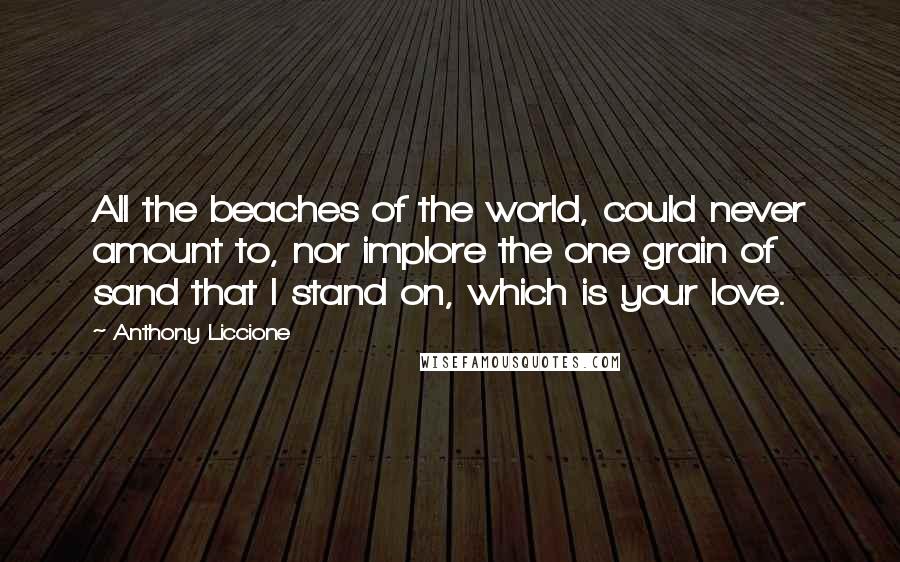 Anthony Liccione Quotes: All the beaches of the world, could never amount to, nor implore the one grain of sand that I stand on, which is your love.