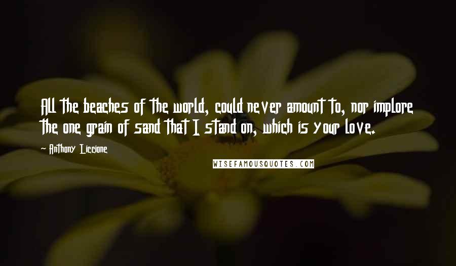 Anthony Liccione Quotes: All the beaches of the world, could never amount to, nor implore the one grain of sand that I stand on, which is your love.