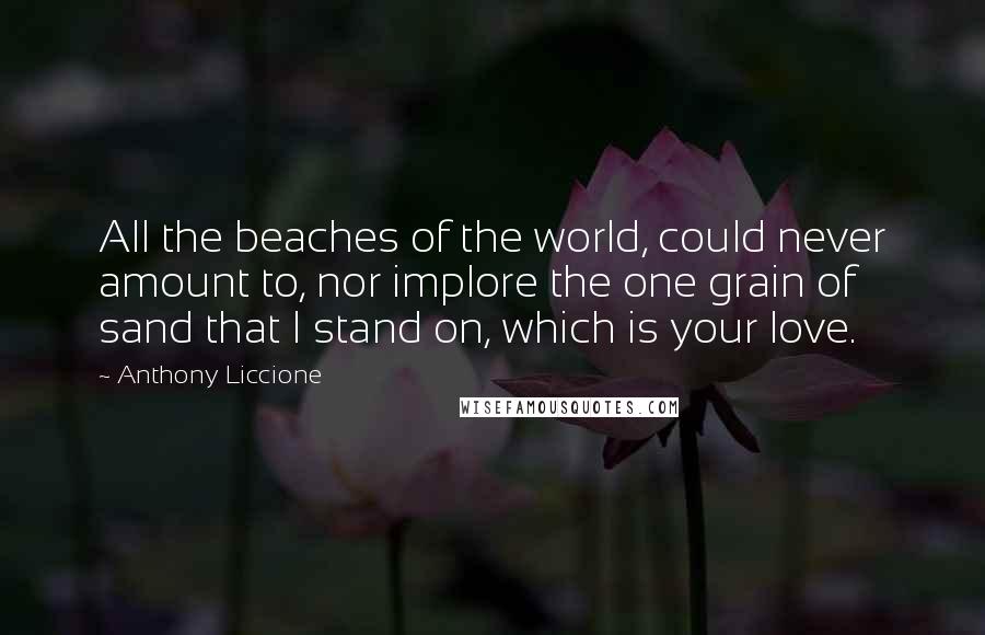 Anthony Liccione Quotes: All the beaches of the world, could never amount to, nor implore the one grain of sand that I stand on, which is your love.