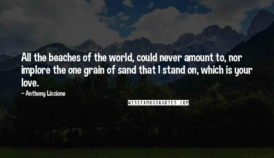 Anthony Liccione Quotes: All the beaches of the world, could never amount to, nor implore the one grain of sand that I stand on, which is your love.