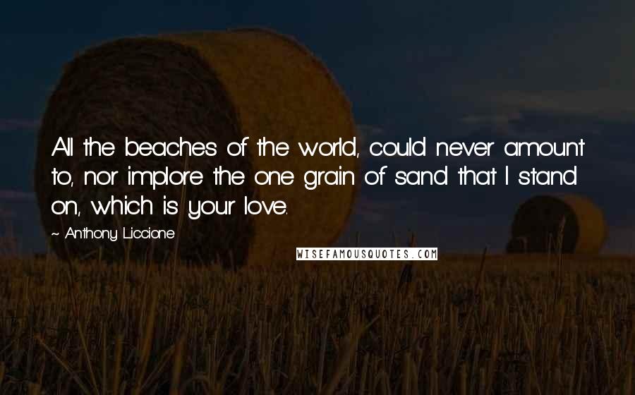 Anthony Liccione Quotes: All the beaches of the world, could never amount to, nor implore the one grain of sand that I stand on, which is your love.