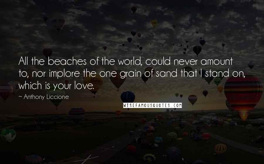 Anthony Liccione Quotes: All the beaches of the world, could never amount to, nor implore the one grain of sand that I stand on, which is your love.