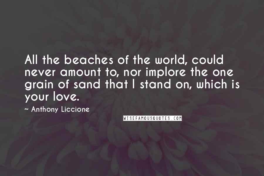 Anthony Liccione Quotes: All the beaches of the world, could never amount to, nor implore the one grain of sand that I stand on, which is your love.